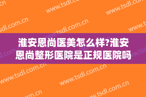 淮安恩尚医美怎么样?淮安恩尚整形医院是正规医院吗?靠谱吗?(淮安恩尚医疗美容怎么样)