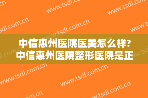中信惠州医院医美怎么样?中信惠州医院整形医院是正规医院吗?靠谱吗?