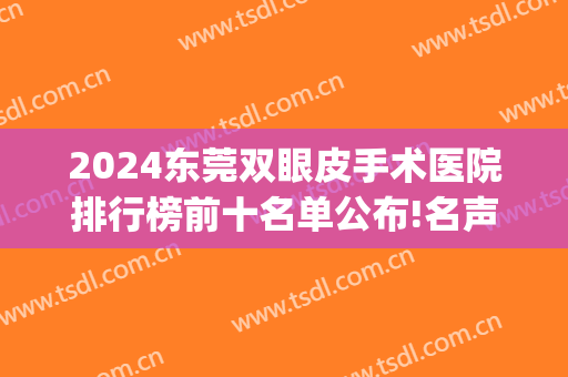 2024东莞双眼皮手术医院排行榜前十名单公布!名声在外!(东莞排名第一的割双眼皮医院)