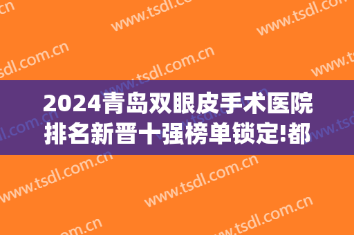 2024青岛双眼皮手术医院排名新晋十强榜单锁定!都很专业!(青岛整容双眼皮医院)