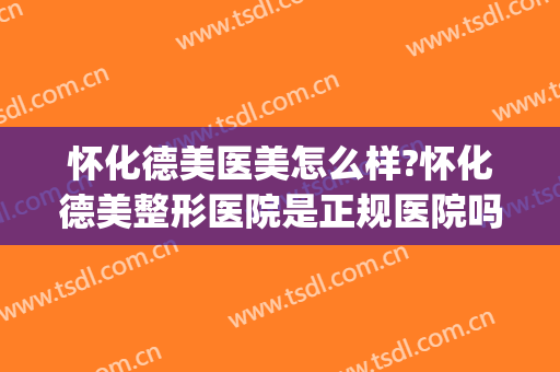 怀化德美医美怎么样?怀化德美整形医院是正规医院吗?靠谱吗?(怀化德美整形可以吗)