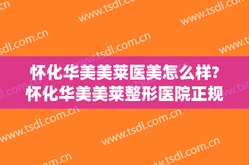 怀化华美美莱医美怎么样?怀化华美美莱整形医院正规吗?靠谱吗?(怀化韩美整形美容医院是正规医院吗)