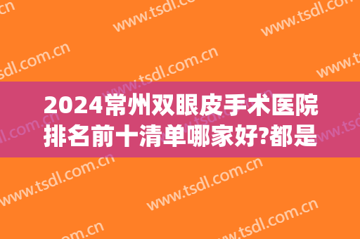 2024常州双眼皮手术医院排名前十清单哪家好?都是大佬!(常州双眼皮价格)
