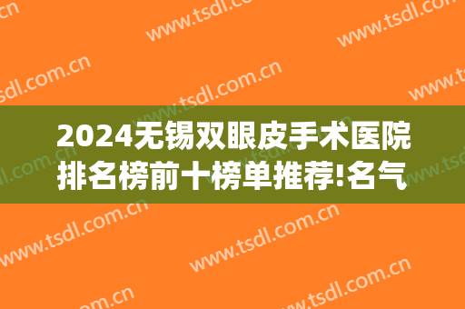 2024无锡双眼皮手术医院排名榜前十榜单推荐!名气很大!(无锡割双眼皮的三甲医院)