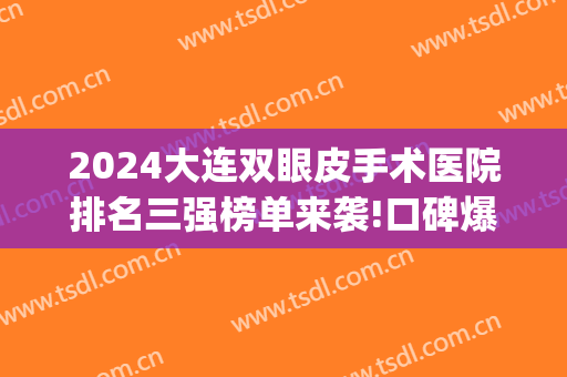 2024大连双眼皮手术医院排名三强榜单来袭!口碑爆好!(大连哪家医院做双眼皮手术比较好)