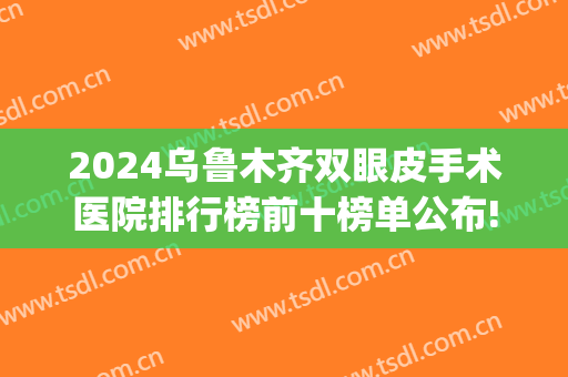 2024乌鲁木齐双眼皮手术医院排行榜前十榜单公布!口碑炸裂!(乌鲁木齐做双眼皮最好的医院)