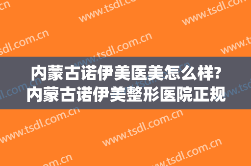 内蒙古诺伊美医美怎么样?内蒙古诺伊美整形医院正规吗?靠谱吗?(诺伊美医疗美容怎么样)