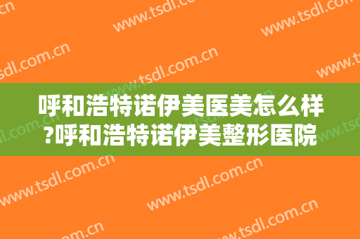 呼和浩特诺伊美医美怎么样?呼和浩特诺伊美整形医院是正规的吗?靠谱吗?