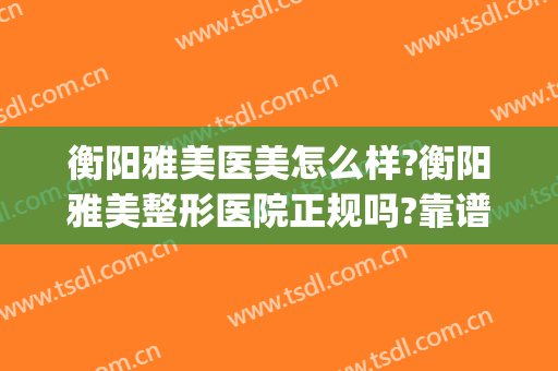 衡阳雅美医美怎么样?衡阳雅美整形医院正规吗?靠谱吗?(衡阳华美整形美容医院怎么样)