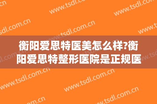 衡阳爱思特医美怎么样?衡阳爱思特整形医院是正规医院吗?靠谱吗?(长沙哪家医院整形好长沙爱思特)