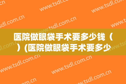 医院做眼袋手术要多少钱（）(医院做眼袋手术要多少钱呢)