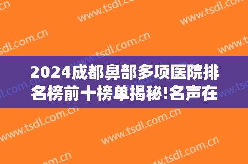 2024成都鼻部多项医院排名榜前十榜单揭秘!名声在外!(成都鼻子做得最好的医院排名)