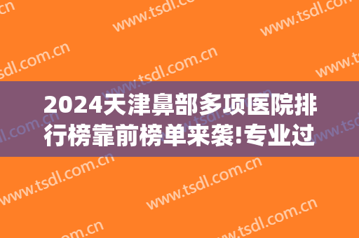 2024天津鼻部多项医院排行榜靠前榜单来袭!专业过硬!(天津鼻部整形哪家医院好)