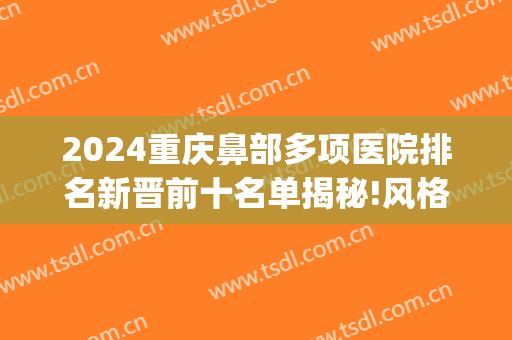 2024重庆鼻部多项医院排名新晋前十名单揭秘!风格各不同!(重庆鼻综合哪家医院好)