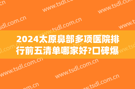 2024太原鼻部多项医院排行前五清单哪家好?口碑爆好!(太原鼻部整形哪里好)