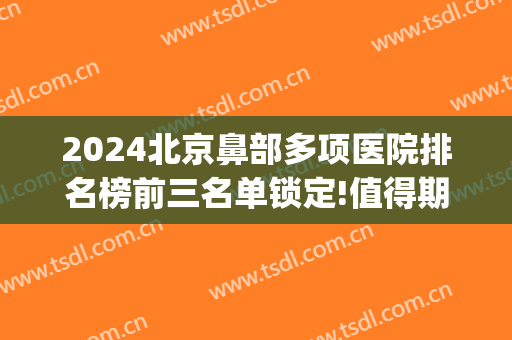 2024北京鼻部多项医院排名榜前三名单锁定!值得期待!(北京鼻综合三甲医院)
