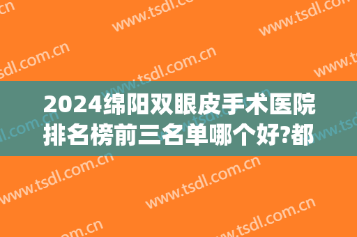2024绵阳双眼皮手术医院排名榜前三名单哪个好?都是大佬!(绵阳哪个医院做双眼皮好)