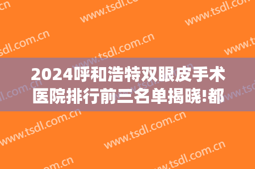 2024呼和浩特双眼皮手术医院排行前三名单揭晓!都很有名气!(呼和浩特第一医院双眼皮)