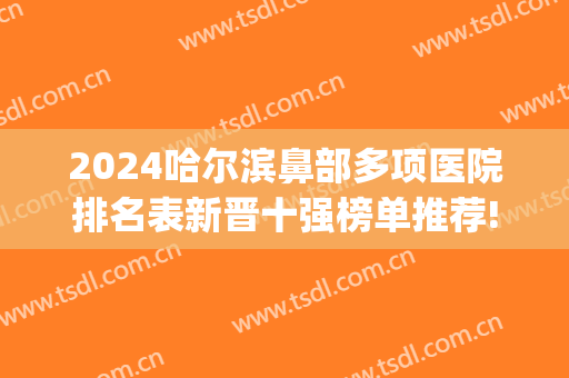 2024哈尔滨鼻部多项医院排名表新晋十强榜单推荐!值得期待!(哈尔滨隆鼻口碑好的医院)