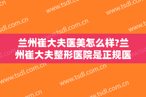 兰州崔大夫医美怎么样?兰州崔大夫整形医院是正规医院吗?医院简介?