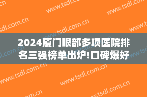 2024厦门眼部多项医院排名三强榜单出炉!口碑爆好!(厦门眼科医院全国排名)