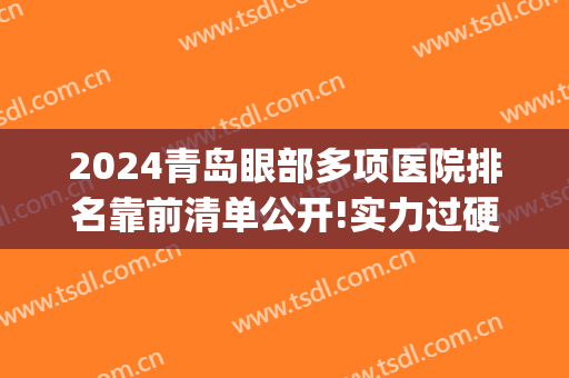 2024青岛眼部多项医院排名靠前清单公开!实力过硬!(青岛眼科医院排名第一)