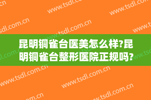 昆明铜雀台医美怎么样?昆明铜雀台整形医院正规吗?靠谱吗?(云南整形医院铜雀台服务好吗)