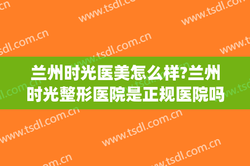 兰州时光医美怎么样?兰州时光整形医院是正规医院吗?可靠吗?(兰州时光美容医院怎么样)