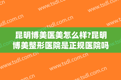 昆明博美医美怎么样?昆明博美整形医院是正规医院吗?口碑好吗?(昆明博美整形医院医生介绍)
