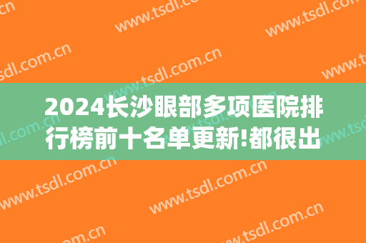 2024长沙眼部多项医院排行榜前十名单更新!都很出名!(长沙最出名的眼科医院)
