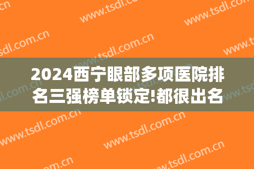 2024西宁眼部多项医院排名三强榜单锁定!都很出名!(西宁最好的眼科医院是哪个医院)