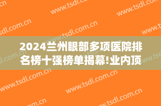2024兰州眼部多项医院排名榜十强榜单揭幕!业内顶流!(兰州最大的眼科医院)