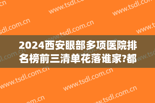2024西安眼部多项医院排名榜前三清单花落谁家?都很专业!(西安做眼综合最好的医院)