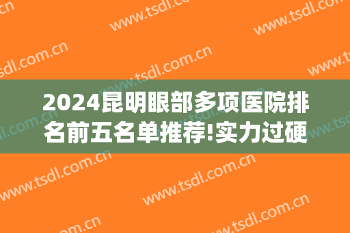 2024昆明眼部多项医院排名前五名单推荐!实力过硬!(昆明的眼科医院排名)