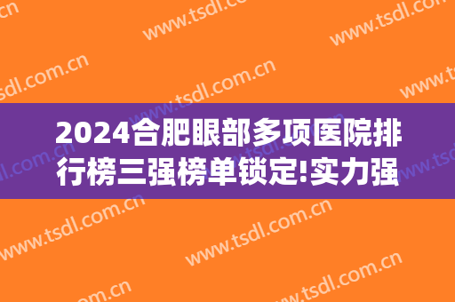 2024合肥眼部多项医院排行榜三强榜单锁定!实力强劲!(合肥最权威的眼科医院)