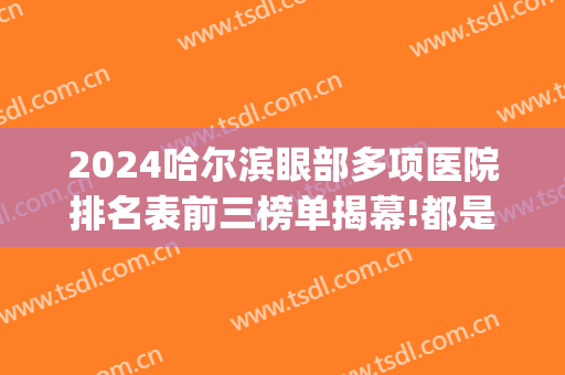 2024哈尔滨眼部多项医院排名表前三榜单揭幕!都是知名医院!(哈尔滨做眼综合公立医院排名)