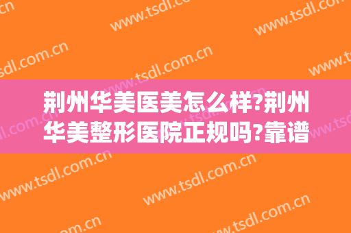 荆州华美医美怎么样?荆州华美整形医院正规吗?靠谱吗?(荆州华美医疗正规吗)