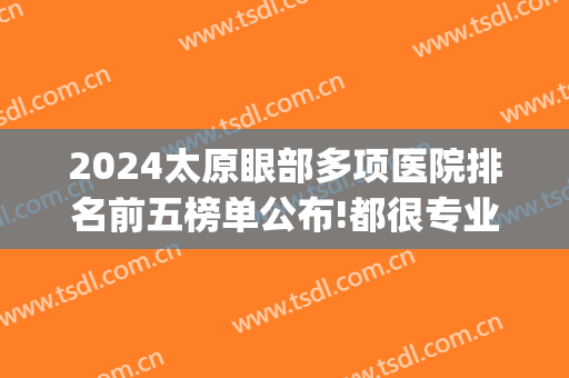 2024太原眼部多项医院排名前五榜单公布!都很专业!(太原最大眼科医院)