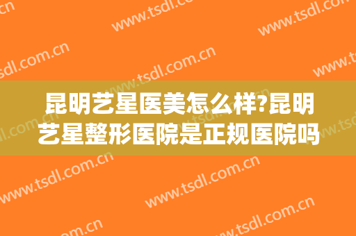 昆明艺星医美怎么样?昆明艺星整形医院是正规医院吗?靠谱吗?(昆明艺星医疗美容医院好不好)