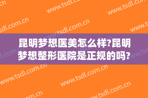 昆明梦想医美怎么样?昆明梦想整形医院是正规的吗?靠谱吗?(昆明梦想整形医院在哪里)