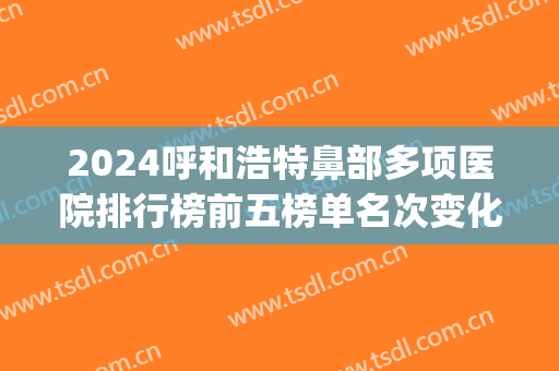 2024呼和浩特鼻部多项医院排行榜前五榜单名次变化!都很专业!(呼和浩特市治疗鼻炎最好的医院)