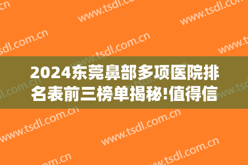 2024东莞鼻部多项医院排名表前三榜单揭秘!值得信赖!(东莞哪家医院做鼻综合好)