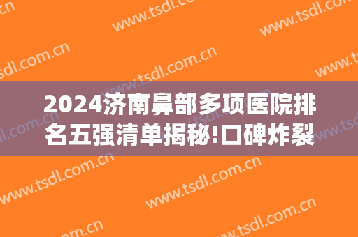 2024济南鼻部多项医院排名五强清单揭秘!口碑炸裂!(济南整鼻哪里好)