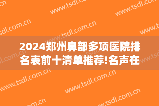 2024郑州鼻部多项医院排名表前十清单推荐!名声在外!(郑州做鼻子医生排行榜)