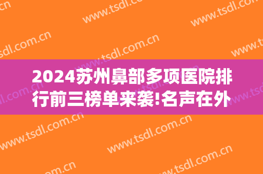 2024苏州鼻部多项医院排行前三榜单来袭!名声在外!(苏州哪里做鼻综合好)