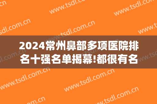 2024常州鼻部多项医院排名十强名单揭幕!都很有名气!(江苏省鼻科排名)