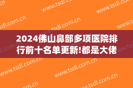 2024佛山鼻部多项医院排行前十名单更新!都是大佬!(佛山三甲医院排名2024)