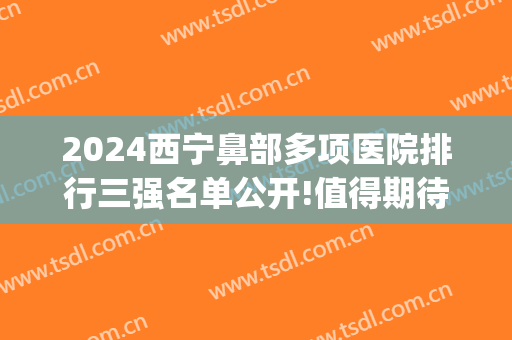 2024西宁鼻部多项医院排行三强名单公开!值得期待!(西宁哪家医院看鼻子好)