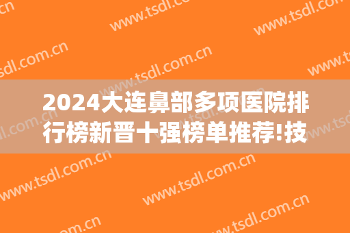 2024大连鼻部多项医院排行榜新晋十强榜单推荐!技术过硬!(大连鼻科专科医院)