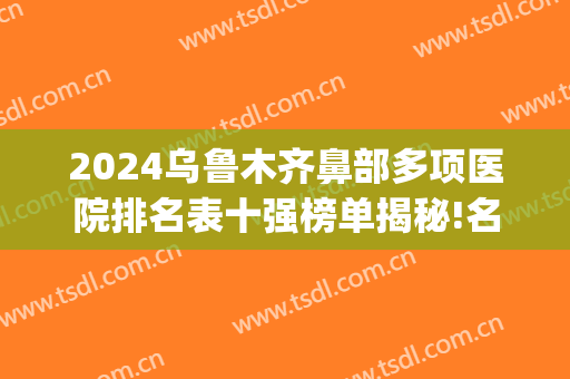 2024乌鲁木齐鼻部多项医院排名表十强榜单揭秘!名声在外!(乌鲁木齐隆鼻整形医院)
